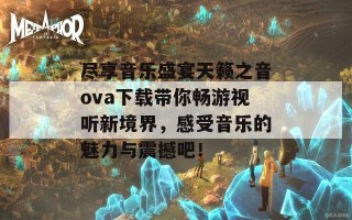 尽享音乐盛宴天籁之音ova下载带你畅游视听新境界，感受音乐的魅力与震撼吧！