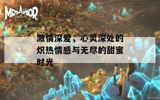 激情深爱，心灵深处的炽热情感与无尽的甜蜜时光