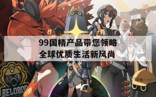 99国精产品带您领略全球优质生活新风尚