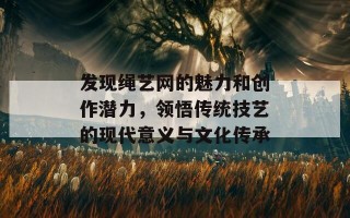 发现绳艺网的魅力和创作潜力，领悟传统技艺的现代意义与文化传承