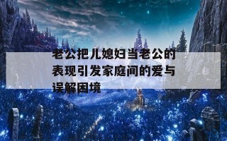 老公把儿媳妇当老公的表现引发家庭间的爱与误解困境