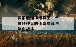 探索最强神级兵王：一位特种兵的传奇成长与热血战斗