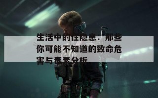 生活中的性隐患：那些你可能不知道的致命危害与毒素分析