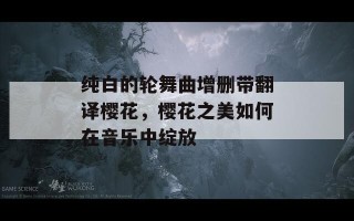 纯白的轮舞曲增删带翻译樱花，樱花之美如何在音乐中绽放