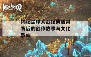 揭秘星球大战经典道具背后的创作故事与文化影响