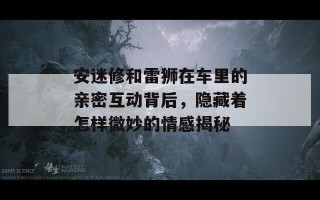 安迷修和雷狮在车里的亲密互动背后，隐藏着怎样微妙的情感揭秘