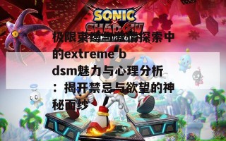 极限束缚与激情探索中的extreme bdsm魅力与心理分析：揭开禁忌与欲望的神秘面纱