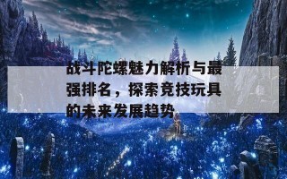 战斗陀螺魅力解析与最强排名，探索竞技玩具的未来发展趋势