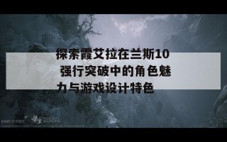 探索霞艾拉在兰斯10 强行突破中的角色魅力与游戏设计特色