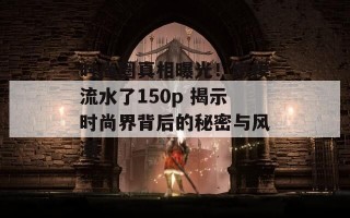 时尚圈真相曝光！嫩模流水了150p 揭示时尚界背后的秘密与风潮