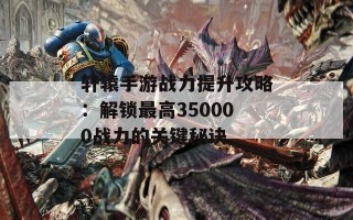 轩辕手游战力提升攻略：解锁最高350000战力的关键秘诀