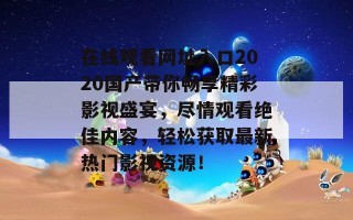 在线观看网址入口2020国产带你畅享精彩影视盛宴，尽情观看绝佳内容，轻松获取最新热门影视资源！