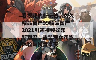 看视频的新玩法，久久精品国产99精品国产2021引领视频娱乐新潮流，重塑观众观影体验与视觉享受