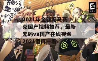 2021年全新无马赛克国产视频推荐，最新无码va国产在线视频2021值得一看！