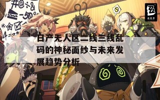 日产无人区二线三线乱码的神秘面纱与未来发展趋势分析