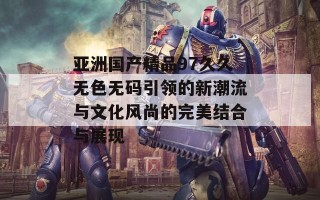 亚洲国产精品97久久无色无码引领的新潮流与文化风尚的完美结合与展现