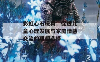 彩虹心石玩具：促进儿童心理发展与家庭情感交流的理想选择