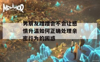 男朋友蹭蹭会不会让感情升温如何正确处理亲密行为的困惑