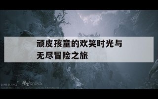 顽皮孩童的欢笑时光与无尽冒险之旅