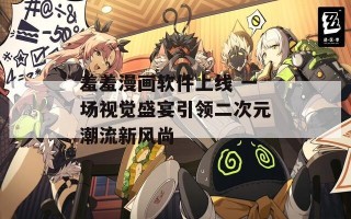 羞羞漫画软件上线 一场视觉盛宴引领二次元潮流新风尚