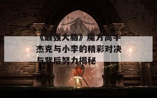 《最强大脑》魔方高手杰克与小李的精彩对决与背后努力揭秘