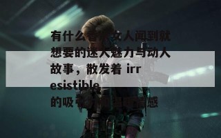 有什么香水女人闻到就想要的迷人魅力与动人故事，散发着 irresistible 的吸引力和温暖情感