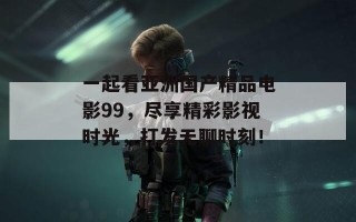 一起看亚洲国产精品电影99，尽享精彩影视时光，打发无聊时刻！