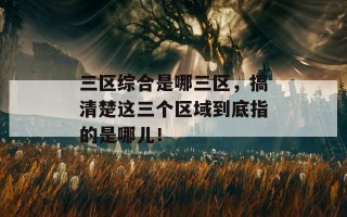 三区综合是哪三区，搞清楚这三个区域到底指的是哪儿！