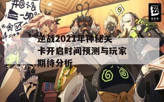 逆战2021年神秘关卡开启时间预测与玩家期待分析