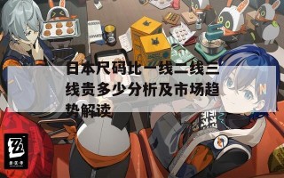 日本尺码比一线二线三线贵多少分析及市场趋势解读