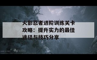 火影忍者进阶训练关卡攻略：提升实力的最佳途径与技巧分享