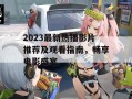 2023最新热播影片推荐及观看指南，畅享电影盛宴