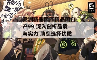 亚洲精品国产精品国自产99 深入剖析品质与实力 助您选择优质产品