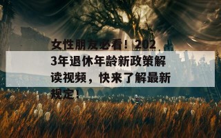 女性朋友必看！2023年退休年龄新政策解读视频，快来了解最新规定！