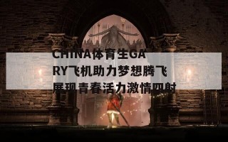 CHINA体育生GARY飞机助力梦想腾飞展现青春活力激情四射