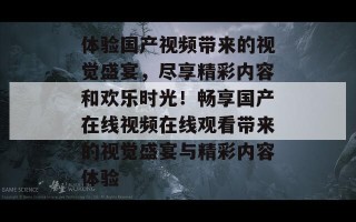 体验国产视频带来的视觉盛宴，尽享精彩内容和欢乐时光！畅享国产在线视频在线观看带来的视觉盛宴与精彩内容体验