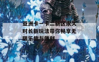 亚洲卡一卡二新区永久时长新玩法带你畅享无限乐趣与便利