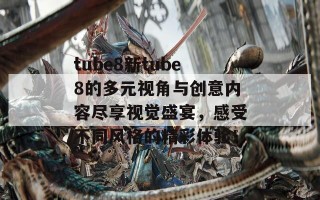 tube8新tube8的多元视角与创意内容尽享视觉盛宴，感受不同风格的精彩体验！