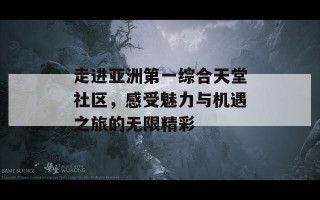 走进亚洲第一综合天堂社区，感受魅力与机遇之旅的无限精彩