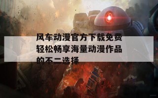 风车动漫官方下载免费轻松畅享海量动漫作品的不二选择