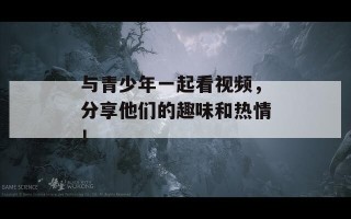 与青少年一起看视频，分享他们的趣味和热情！