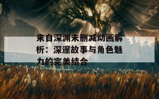 来自深渊未删减动画解析：深邃故事与角色魅力的完美结合