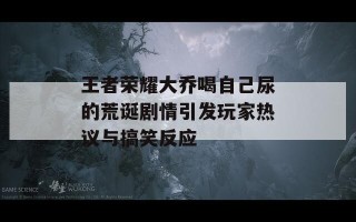 王者荣耀大乔喝自己尿的荒诞剧情引发玩家热议与搞笑反应