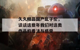 久久精品国产乱子伦，谈谈这些年我们对这类作品的看法与感受