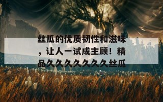 丝瓜的优质韧性和滋味，让人一试成主顾！精品久久久久久久久丝瓜