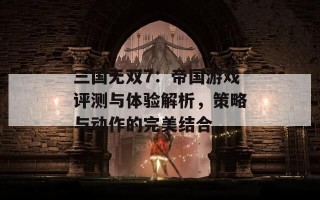 三国无双7：帝国游戏评测与体验解析，策略与动作的完美结合