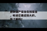 聊聊国产偷自在线偷自，听说它最近挺火的，你了解吗？