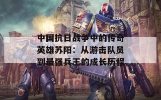 中国抗日战争中的传奇英雄苏阳：从游击队员到最强兵王的成长历程