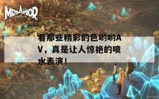 看那些精彩的色哟哟AV，真是让人惊艳的喷水表演！