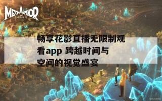 畅享花影直播无限制观看app 跨越时间与空间的视觉盛宴